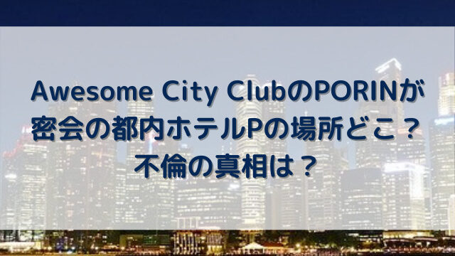 Awesome City ClubのPORINが密会の都内ホテルPの場所どこ？不倫の真相は？