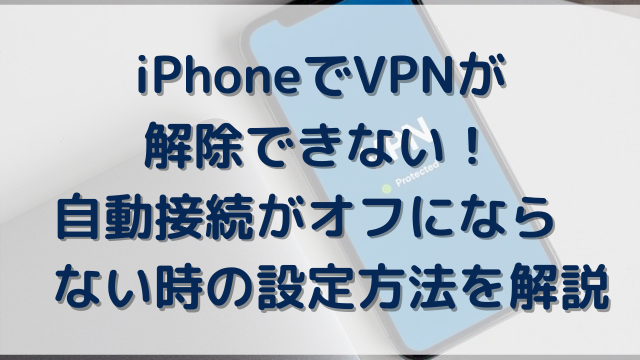 iPhoneでVPNが解除できない！自動接続がオフにならない時の設定方法を解説