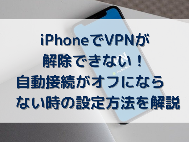 iPhoneでVPNが解除できない！自動接続がオフにならない時の設定方法を解説